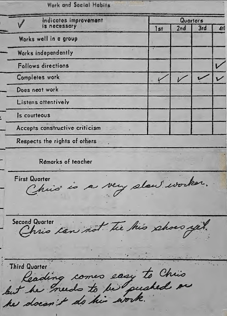 Teacher comments: Chris is a very slow worker. Chris can not tie his shoes yet. Reading comes easy to Chris but he needs to be pushed or he doesn&#39;t do his work.