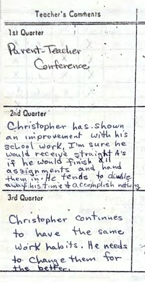 Teacher comments: Parent-Teacher conference. Christopher has shown an improvement with his school work. I&#39;m sure he would receive straight As if he would finish all assignments and hand them in. He tends to dawdle away his time and accomplish nothing. Christopher continues to have the same work habits. He needs to change them for the better.