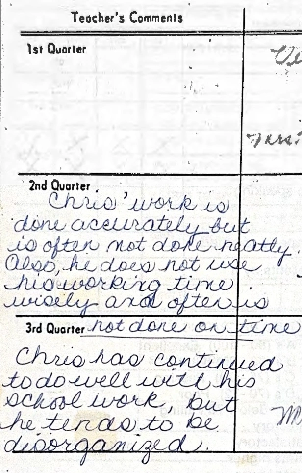 Teacher comments: Chris&#39; work is done accurately but is often not done neatly. Also, he does not use his working time wisely and often is not done on time. Chris has continued to do well with his school work, but he tends to be disorganized.